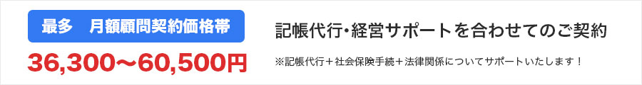 最多　月額顧問契約価格帯36300〜60500円　記帳代行・経営サポートを合わせてのご契約